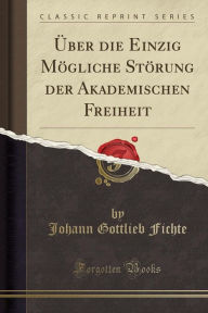 Title: Über die Einzig Mögliche Störung der Akademischen Freiheit (Classic Reprint), Author: Johann Gottlieb Fichte
