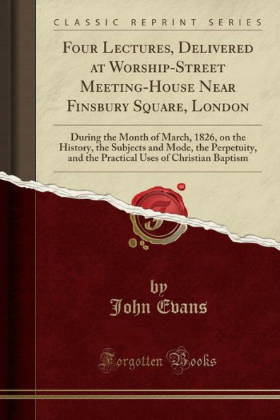 Four Lectures, Delivered at Worship-Street Meeting-House Near Finsbury Square, London: During the Month of March, 1826, on the History, the Subjects and Mode, the Perpetuity, and the Practical Uses of Christian Baptism (Classic Reprint)