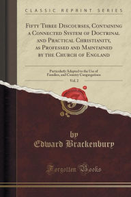 Title: Fifty Three Discourses, Containing a Connected System of Doctrinal and Practical Christianity, as Professed and Maintained by the Church of England, Vol. 2: Particularly Adapted to the Use of Families, and Country Congregations (Classic Reprint), Author: Edward Brackenbury