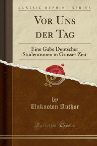 Title: Vor Uns der Tag: Eine Gabe Deutscher Studentinnen in Grosser Zeit (Classic Reprint), Author: Unknown Author