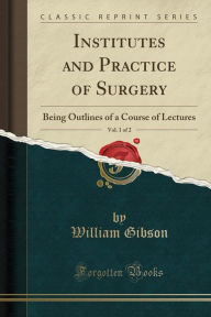 Title: Institutes and Practice of Surgery, Vol. 1 of 2: Being Outlines of a Course of Lectures (Classic Reprint), Author: William Gibson