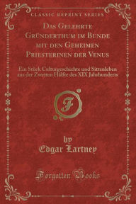 Title: Das Gelehrte Gründerthum im Bunde mit den Geheimen Priesterinen der Venus: Ein Stück Culturgeschichte und Sittenleben aus der Zweiten Hälfte des XIX Jahrhunderts (Classic Reprint), Author: Edgar Lartney