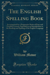 Title: The English Spelling Book: Accompanied by a Progressive Series of Easy and Familiar Lessons, Intended as an Introduction to the Reading and Spelling of the English Language (Classic Reprint), Author: William Mavor