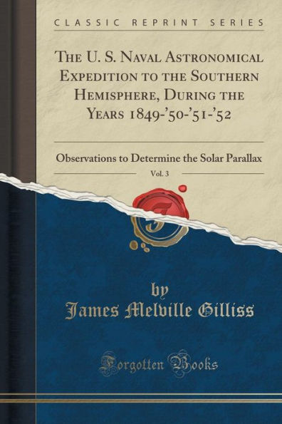 The U. S. Naval Astronomical Expedition to the Southern Hemisphere, During the Years 1849-'50-'51-'52, Vol. 3: Observations to Determine the Solar Parallax (Classic Reprint)