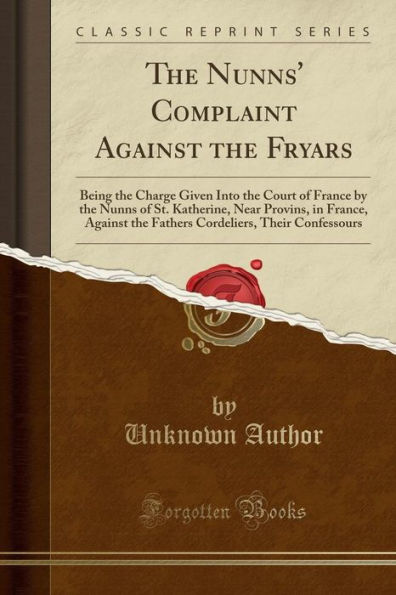 The Nunns' Complaint Against the Fryars: Being the Charge Given Into the Court of France by the Nunns of St. Katherine, Near Provins, in France, Against the Fathers Cordeliers, Their Confessours (Classic Reprint)