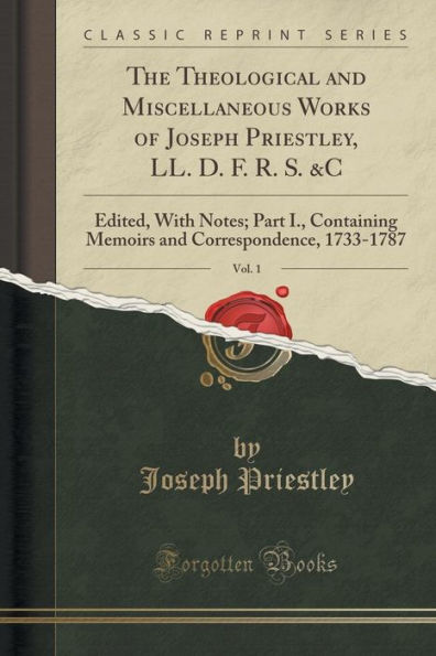 The Theological and Miscellaneous Works of Joseph Priestley, LL. D. F. R. S. &C, Vol. 1: Edited, With Notes; Part I., Containing Memoirs and Correspondence, 1733-1787 (Classic Reprint)