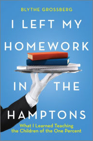 Title: I Left My Homework in the Hamptons: What I Learned Teaching the Children of the One Percent, Author: Blythe Grossberg