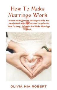 Title: How To Make Marriage Work: Proven And Effective Marriage Guide, For Newly Weds And Old Married Couples On How To Keep, Spice Up And Make Marriage Work, Author: Olivia Mia Robert