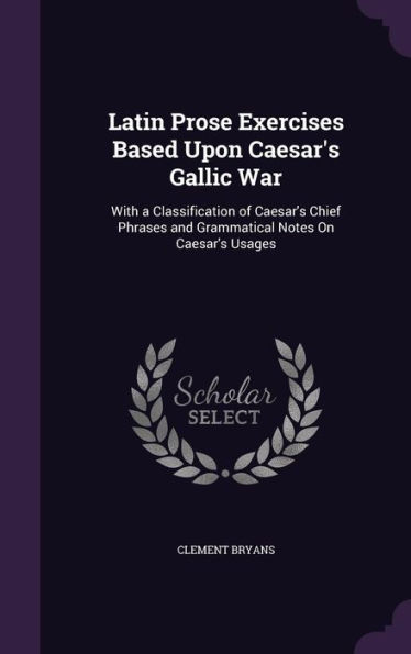 Latin Prose Exercises Based Upon Caesar's Gallic War: With a Classification of Caesar's Chief Phrases and Grammatical Notes On Caesar's Usages