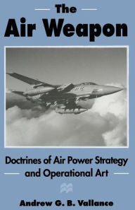 Title: The Air Weapon: Doctrines of Air Power Strategy and Operational Art, Author: Andrew G.B. Vallance