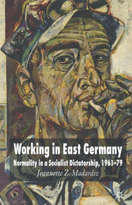 Title: Working in East Germany: Normality in a Socialist Dictatorship 1961-79, Author: J. Madarïsz