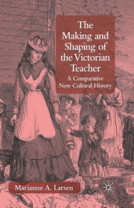 Title: The Making and Shaping of the Victorian Teacher: A Comparative New Cultural History, Author: M. Larsen