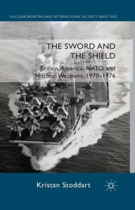 Title: The Sword and the Shield: Britain, America, NATO and Nuclear Weapons, 1970-1976, Author: Kristan Stoddart