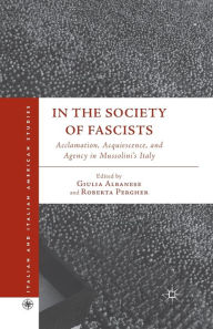 Title: In the Society of Fascists: Acclamation, Acquiescence, and Agency in Mussolini's Italy, Author: G. Albanese