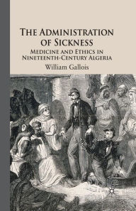 Title: The Administration of Sickness: Medicine and Ethics in Nineteenth-Century Algeria, Author: W. Gallois