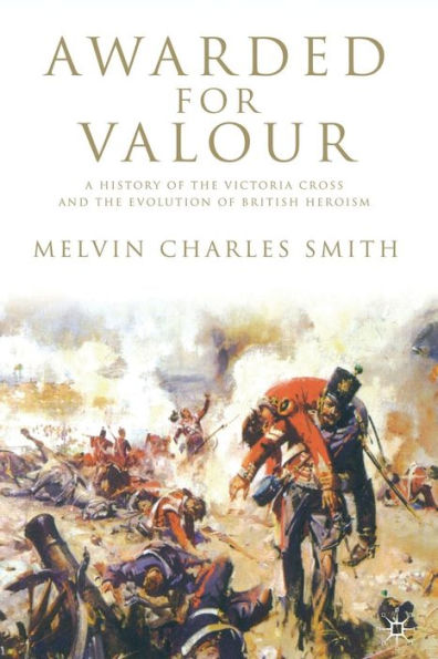 Awarded for Valour: A History of the Victoria Cross and the Evolution of British Heroism