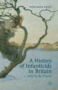 Title: A History of Infanticide in Britain, c. 1600 to the Present, Author: A. Kilday