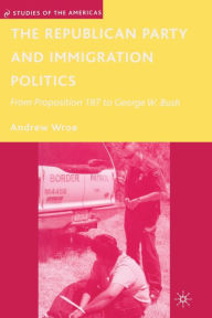 Title: The Republican Party and Immigration Politics: From Proposition 187 to George W. Bush, Author: A. Wroe