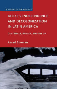 Title: Belize's Independence and Decolonization in Latin America: Guatemala, Britain, and the UN, Author: A. Shoman