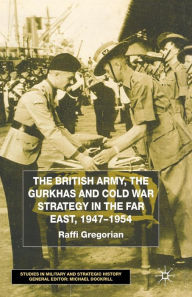 Title: The British Army, the Gurkhas and Cold War Strategy in the Far East, 1947-1954, Author: Raffi Gregorian