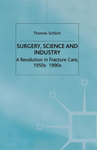 Title: Surgery, Science and Industry: A Revolution in Fracture Care, 1950s-1990s, Author: T. Schlich