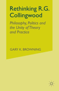 Title: Rethinking R.G. Collingwood: Philosophy, Politics and the Unity of Theory and Practice, Author: Gary Browning