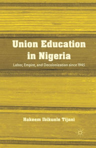 Title: Union Education in Nigeria: Labor, Empire, and Decolonization since 1945, Author: H. Tijani