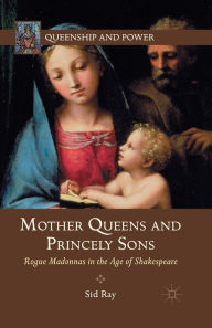 Title: Mother Queens and Princely Sons: Rogue Madonnas in the Age of Shakespeare, Author: S. Ray