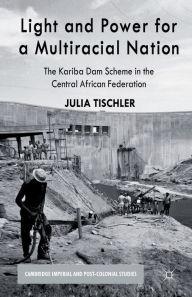 Title: Light and Power for a Multiracial Nation: The Kariba Dam Scheme in the Central African Federation, Author: J. Tischler