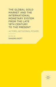 Title: The Global Gold Market and the International Monetary System from the late 19th Century to the Present: Actors, Networks, Power, Author: S. Bott