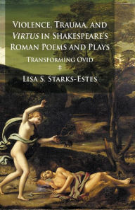 Title: Violence, Trauma, and Virtus in Shakespeare's Roman Poems and Plays: Transforming Ovid, Author: L. Starks-Estes