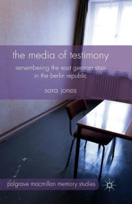 Title: The Media of Testimony: Remembering the East German Stasi in the Berlin Republic, Author: S. Jones