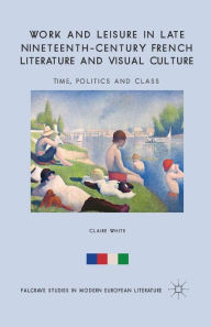 Title: Work and Leisure in Late Nineteenth-Century French Literature and Visual Culture: Time, Politics and Class, Author: C. White