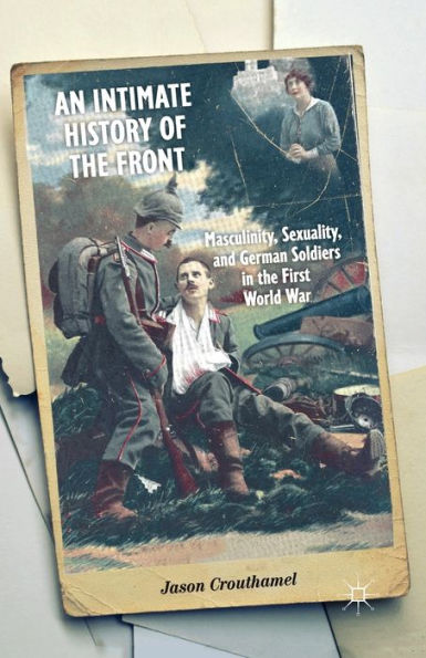 An Intimate History of the Front: Masculinity, Sexuality, and German Soldiers First World War