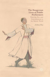 Title: The Dangerous Lives of Public Performers: Dancing, Sex, and Entertainment in the Islamic World, Author: A. Shay