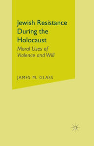 Title: Jewish Resistance During the Holocaust: Moral Uses of Violence and Will, Author: J. Glass
