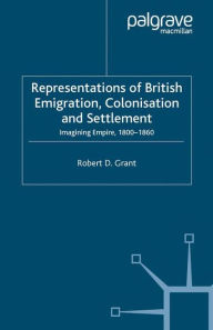 Title: Representations of British Emigration, Colonisation and Settlement: Imagining Empire, 1800-1860, Author: Robert D. Grant