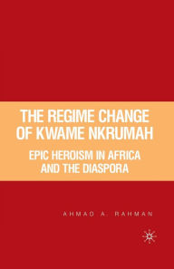 Title: The Regime Change of Kwame Nkrumah: Epic Heroism in Africa and the Diaspora, Author: A. Rahman