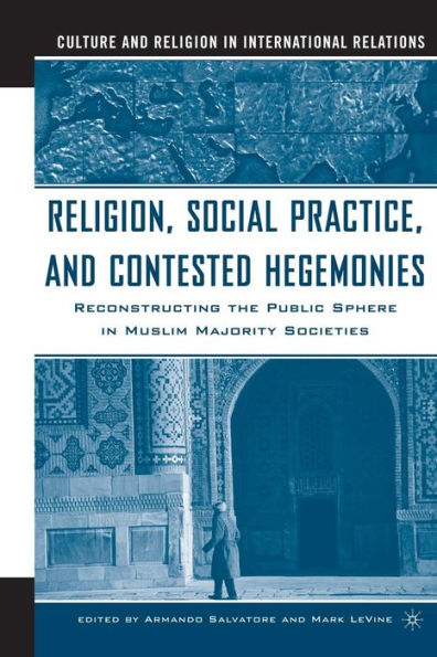 Religion, Social Practice, and Contested Hegemonies: Reconstructing the Public Sphere in Muslim Majority Societies