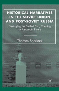 Title: Historical Narratives in the Soviet Union and Post-Soviet Russia: Destroying the Settled Past, Creating an Uncertain Future, Author: T. Sherlock