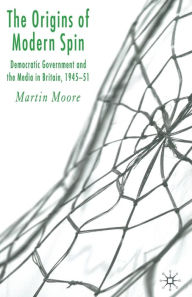 Title: The Origins of Modern Spin: Democratic Government and the Media in Britain, 1945-51, Author: M. Moore