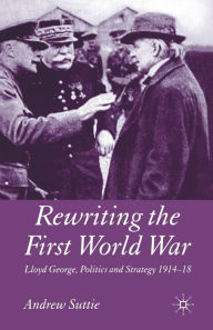 Title: Rewriting the First World War: Lloyd George, Politics and Strategy 1914-1918, Author: Andrew Suttie