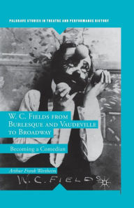 Title: W. C. Fields from Burlesque and Vaudeville to Broadway: Becoming a Comedian, Author: A. Wertheim