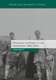 Title: Masculinity and Power in Irish Nationalism, 1884-1938, Author: Aidan Beatty