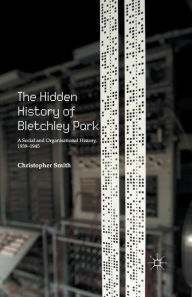 Title: The Hidden History of Bletchley Park: A Social and Organisational History, 1939-1945, Author: C. Smith