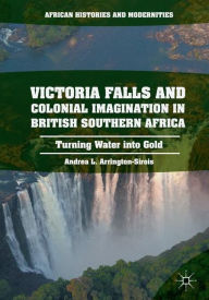 Title: Victoria Falls and Colonial Imagination in British Southern Africa: Turning Water into Gold, Author: Andrea L. Arrington-Sirois