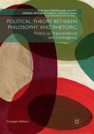 Title: Political Theory between Philosophy and Rhetoric: Politics as Transcendence and Contingency, Author: Giuseppe Ballacci