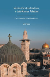 Title: Muslim-Christian Relations in Late-Ottoman Palestine: Where Nationalism and Religion Intersect, Author: Erik Freas