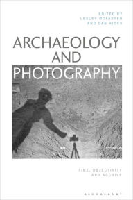 Title: Archaeology and Photography: Time, Objectivity and Archive, Author: Lesley McFadyen