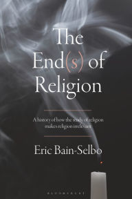 Title: The End(s) of Religion: A History of How the Study of Religion Makes Religion Irrelevant, Author: Eric Bain-Selbo